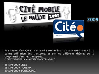 2009Réalisation d’un QUIZZ par le Pôle Multimédia sur la sensibilisation à la bonne utilisation des transports et sur les différents thèmes de la citoyenneté dans les transports. PRÉSENTÉ LORS DE LA MANIFESTATION "CITÉ-MOBILE". 26 MAI 2009 LILLE28 MAI 2009 ROUBAIX29 MAI 2009 TOURCOING 