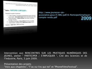 http://www.jeunesse-vie-associative.gouv.fr/IMG/pdf/6-ParticiperSimpliquer-compte-rendu.pdf2009Intervention aux RENCONTRES SUR LES PRATIQUES NUMÉRIQUES DES JEUNES, atelier " PARTICIPER / S’IMPLIQUER ", Cité des Sciences et de l’Industrie, Paris, 3 juin 2009. Présentation des projets"Voix aux chapitres", "T’as vu t’es qui toi" et "PhoneFilmsFestival". 