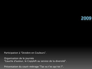 2009Participation à "Octobre en Couleurs".Organisation de le journée"Gauche d'auteur, le Copyleft au service de la diversité".Présentation du court-métrage "Tas vu t’es qui toi ?". 