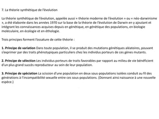 7. La théorie synthétique de l’évolutionLa théorie synthétique de l’évolution, appelée aussi « théorie moderne de l’évolution » ou « néo-darwinisme », a été élaborée dans les années 1970 sur la base de la théorie de l’évolution de Darwin en y ajoutant et intégrant les connaissances acquises depuis en génétique, en génétique des populations, en biologie moléculaire, en écologie et en éthologie. Trois principes forment l’ossature de cette théorie :1. Principe de variation Dans toute population, il se produit des mutations génétiques aléatoires, pouvant s’exprimer par des traits phénotypiques particuliers chez les individus porteurs de ces gènes mutants.2. Principe de sélection Les individus porteurs de traits favorables par rapport au milieu de vie bénéficient d’un plus grand succès reproducteur au sein de leur population.3. Principe de spéciation La scission d’une population en deux sous-populations isolées conduit au fil des générations à l’incompatibilité sexuelle entre ces sous-populations. (Donnant ainsi naissance à une nouvelle espèce.) .