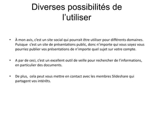 Diverses possibilités de l’utiliser À mon avis, c’est un site social qui pourrait être utiliser pour différents domaines. Puisque  c’est un site de présentations public, donc n’importe qui vous soyez vous pourriez publier vos présentations de n’importe quel sujet sur votre compte.A par de ceci, c’est un excellent outil de veille pour rechercher de l’informations,  en particulier des documents. De plus,  cela peut vous mettre en contact avec les membres Slideshare qui partagent vos intérêts. 