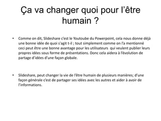 Ça va changer quoi pour l’être humain ? Comme on dit, Slideshare c’est le Youtoube du Powerpoint, cela nous donne déjà une bonne idée de quoi s'agit t-il ; tout simplement comme on l’a mentionné ceci peut être une bonne avantage pour les utilisateurs  qui veulent publier leurs propres idées sous forme de présentations. Donc cela aidera à l’évolution de partage d’idées d’une façon globale.Slideshare, peut changer la vie de l’être humain de plusieurs manières; d’une façon générale c’est de partager ses idées avec les autres et aider à avoir de l’informations.   