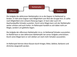 NahkämpferOffensivDefensivDie Aufgabe des defensiven Nahkämpfers ist es die Gegner im Nahkampf zu binden. Er hält seine Gegner nach Möglichkeit vom Rest der Gruppe fern. Er sollte nach Möglichkeit eine schwere Rüstung tragen. Er kann aber auch mit Zweihandwaffen Schaden austeilen. Durch seine Magie kann sich der Nahkämpfer weiter schütze und auch heilen. Im Rollenspiel handelt es sich dabei nicht um Magie, sondern um göttliche Segen. Die Aufgabe der offensiven Nahkämpfer ist es, im Nahkampf Schaden auszuteilen. Im Notfall kann er den defensiven Nahkämpfer bei seiner Aufgabe unterstützen.Durch seine Magie kann er sich stärken um noch mehr Schaden auszuteilen.Im Rollenspiel können diese Klassen durch Krieger, Ritter, Söldner, Barbaren und ähnliches dargestellt werden.