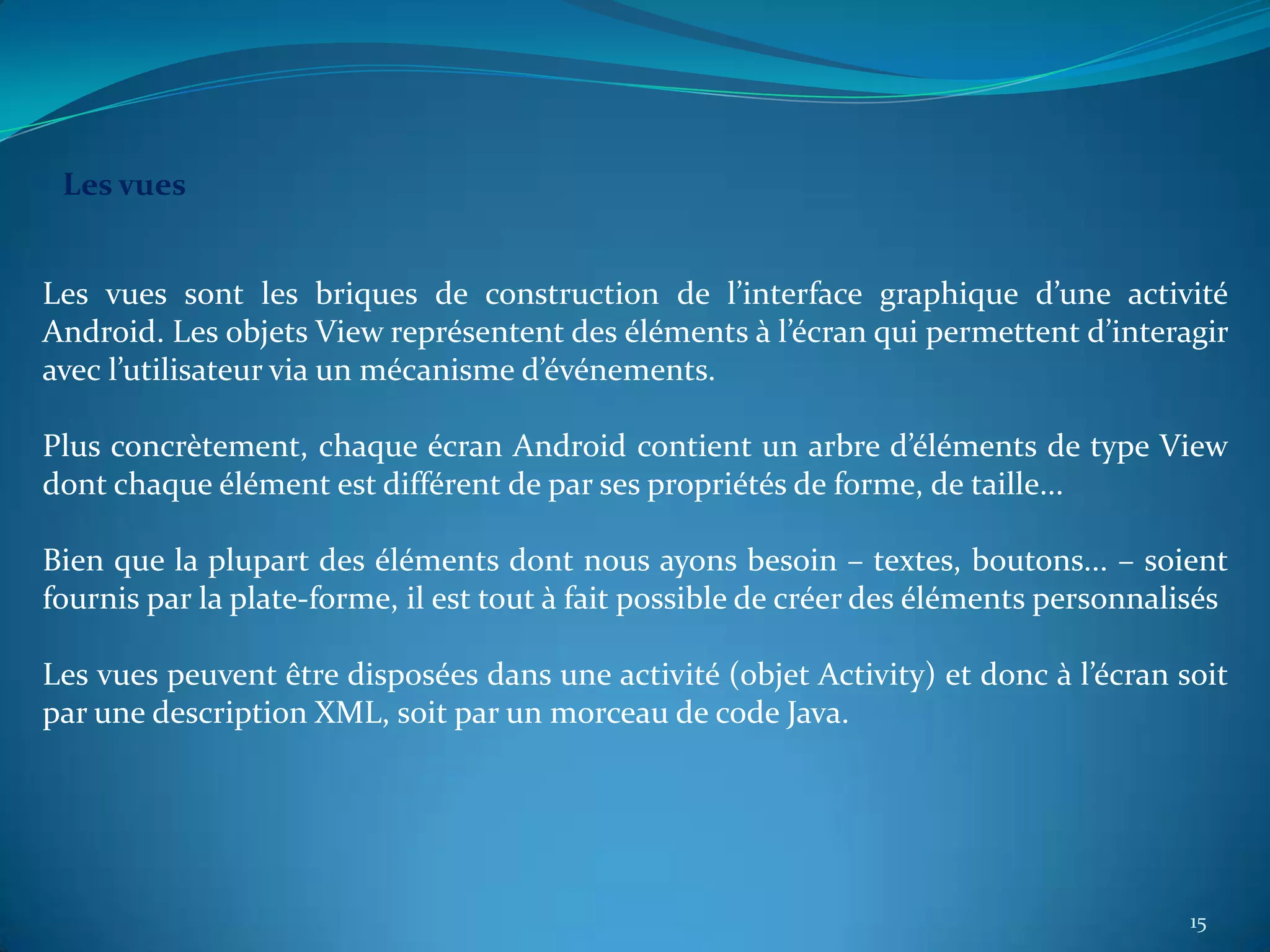 Les vues


Les vues sont les briques de construction de l’interface graphique d’une activité
Android. Les objets View représentent des éléments à l’écran qui permettent d’interagir
avec l’utilisateur via un mécanisme d’événements.

Plus concrètement, chaque écran Android contient un arbre d’éléments de type View
dont chaque élément est différent de par ses propriétés de forme, de taille...

Bien que la plupart des éléments dont nous ayons besoin – textes, boutons... – soient
fournis par la plate-forme, il est tout à fait possible de créer des éléments personnalisés

Les vues peuvent être disposées dans une activité (objet Activity) et donc à l’écran soit
par une description XML, soit par un morceau de code Java.




                                                                                        15
 