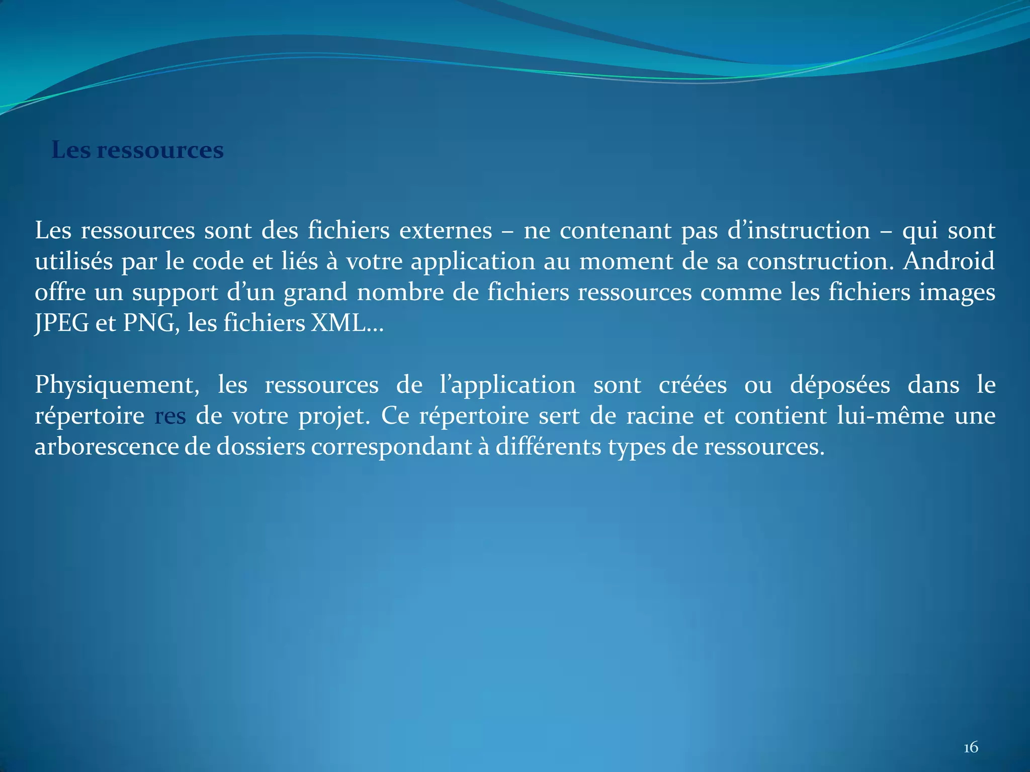 Les ressources


Les ressources sont des fichiers externes – ne contenant pas d’instruction – qui sont
utilisés par le code et liés à votre application au moment de sa construction. Android
offre un support d’un grand nombre de fichiers ressources comme les fichiers images
JPEG et PNG, les fichiers XML…

Physiquement, les ressources de l’application sont créées ou déposées dans le
répertoire res de votre projet. Ce répertoire sert de racine et contient lui-même une
arborescence de dossiers correspondant à différents types de ressources.




                                                                                   16
 