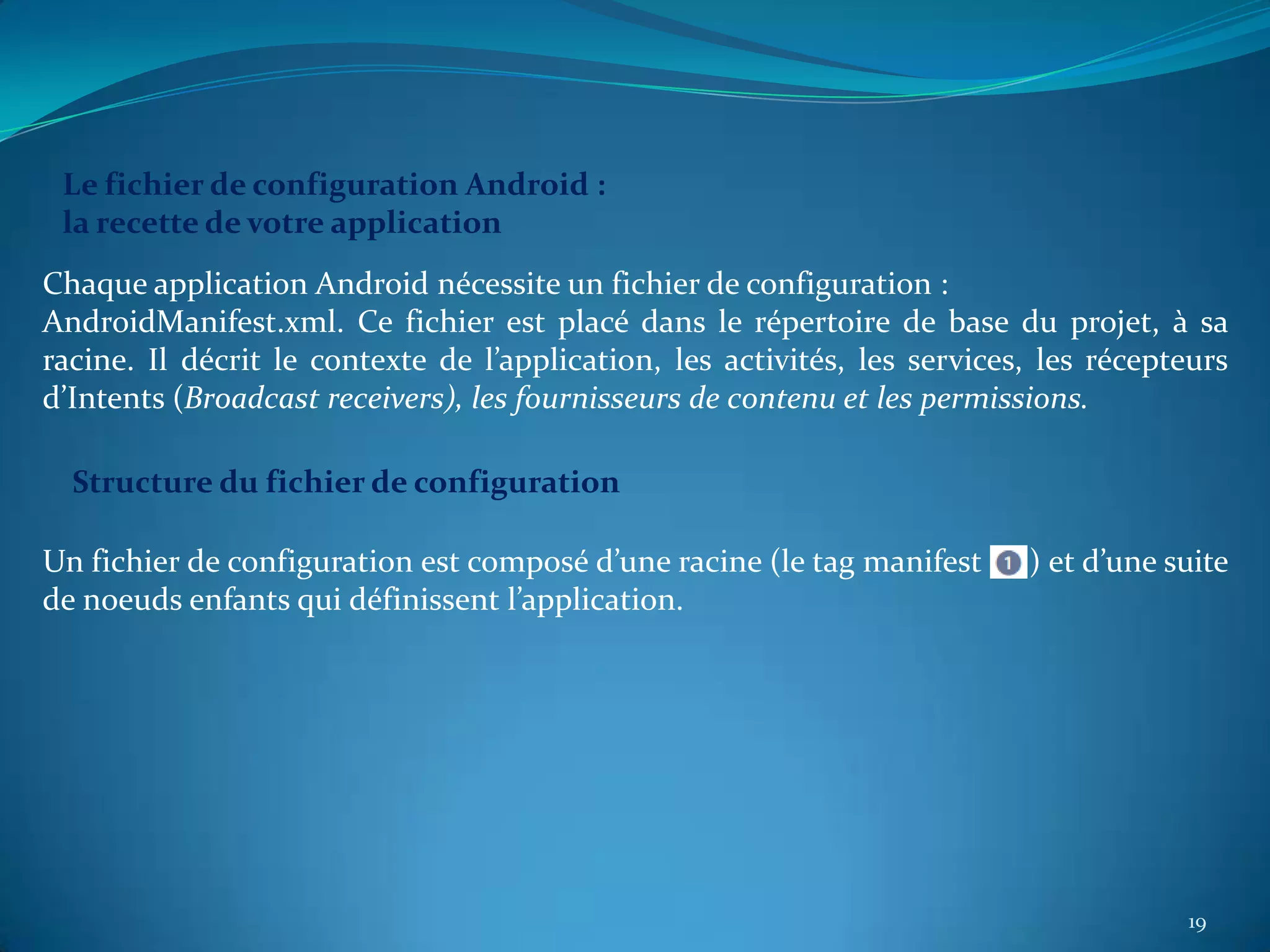 Le fichier de configuration Android :
 la recette de votre application
Chaque application Android nécessite un fichier de configuration :
AndroidManifest.xml. Ce fichier est placé dans le répertoire de base du projet, à sa
racine. Il décrit le contexte de l’application, les activités, les services, les récepteurs
d’Intents (Broadcast receivers), les fournisseurs de contenu et les permissions.

  Structure du fichier de configuration

Un fichier de configuration est composé d’une racine (le tag manifest      ) et d’une suite
de noeuds enfants qui définissent l’application.




                                                                                       19
 