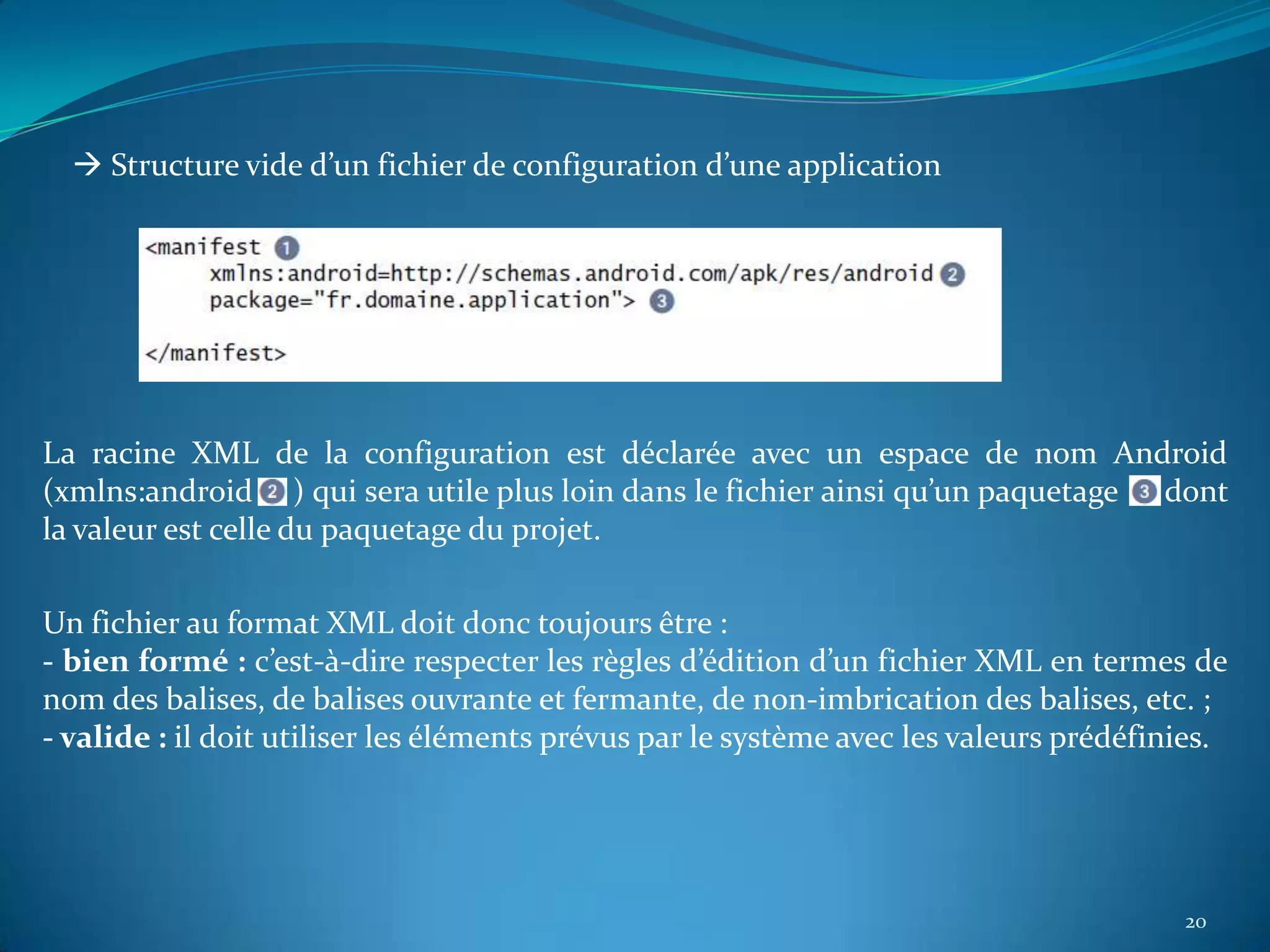  Structure vide d’un fichier de configuration d’une application




La racine XML de la configuration est déclarée avec un espace de nom Android
(xmlns:android ) qui sera utile plus loin dans le fichier ainsi qu’un paquetage dont
la valeur est celle du paquetage du projet.

Un fichier au format XML doit donc toujours être :
- bien formé : c’est-à-dire respecter les règles d’édition d’un fichier XML en termes de
nom des balises, de balises ouvrante et fermante, de non-imbrication des balises, etc. ;
- valide : il doit utiliser les éléments prévus par le système avec les valeurs prédéfinies.




                                                                                        20
 