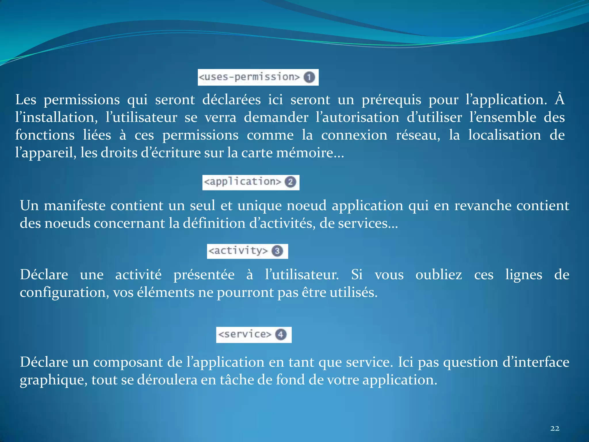 Les permissions qui seront déclarées ici seront un prérequis pour l’application. À
l’installation, l’utilisateur se verra demander l’autorisation d’utiliser l’ensemble des
fonctions liées à ces permissions comme la connexion réseau, la localisation de
l’appareil, les droits d’écriture sur la carte mémoire...


Un manifeste contient un seul et unique noeud application qui en revanche contient
des noeuds concernant la définition d’activités, de services…


Déclare une activité présentée à l’utilisateur. Si vous oubliez ces lignes de
configuration, vos éléments ne pourront pas être utilisés.



Déclare un composant de l’application en tant que service. Ici pas question d’interface
graphique, tout se déroulera en tâche de fond de votre application.


                                                                                     22
 