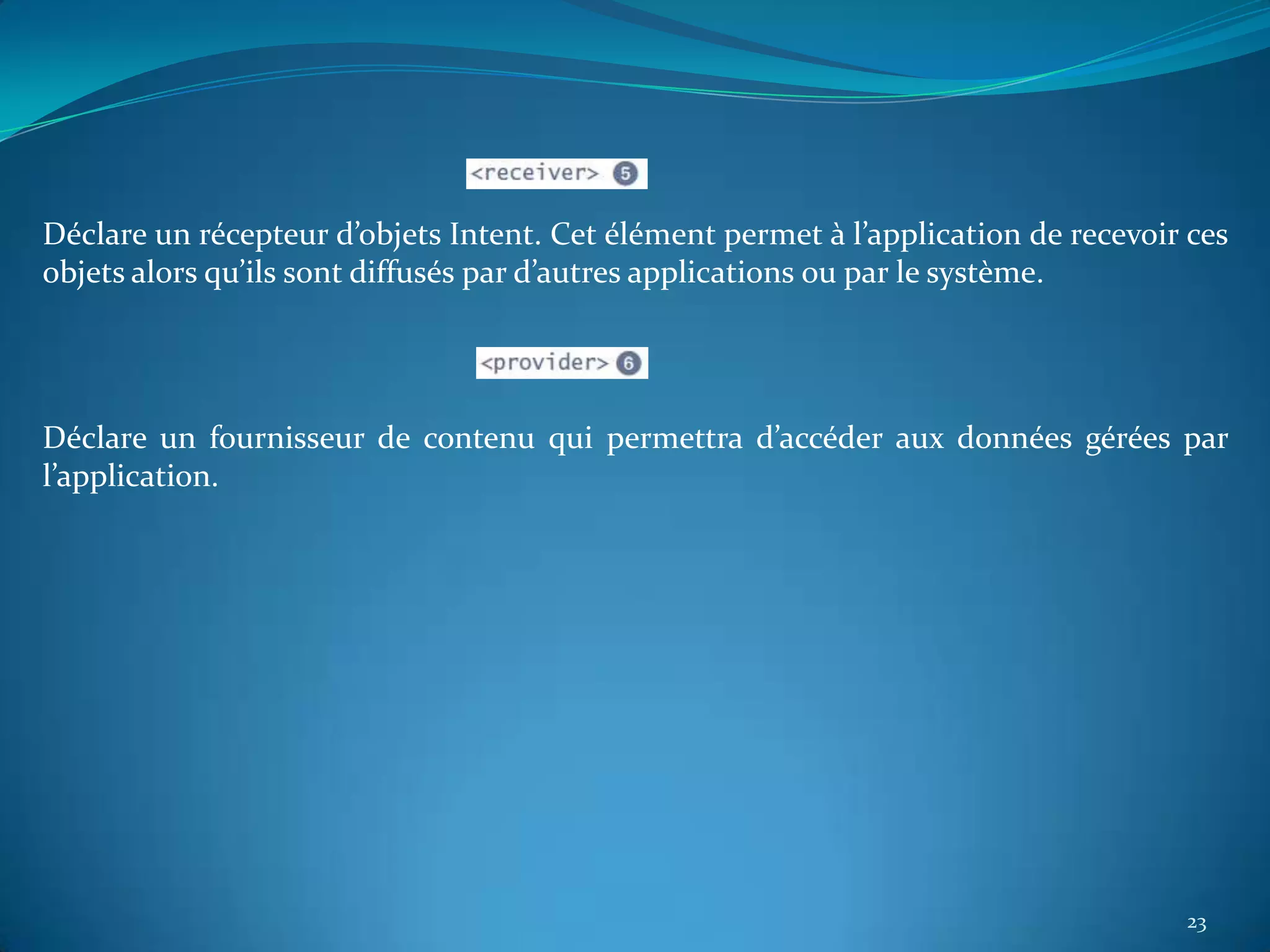 Déclare un récepteur d’objets Intent. Cet élément permet à l’application de recevoir ces
objets alors qu’ils sont diffusés par d’autres applications ou par le système.




Déclare un fournisseur de contenu qui permettra d’accéder aux données gérées par
l’application.




                                                                                    23
 