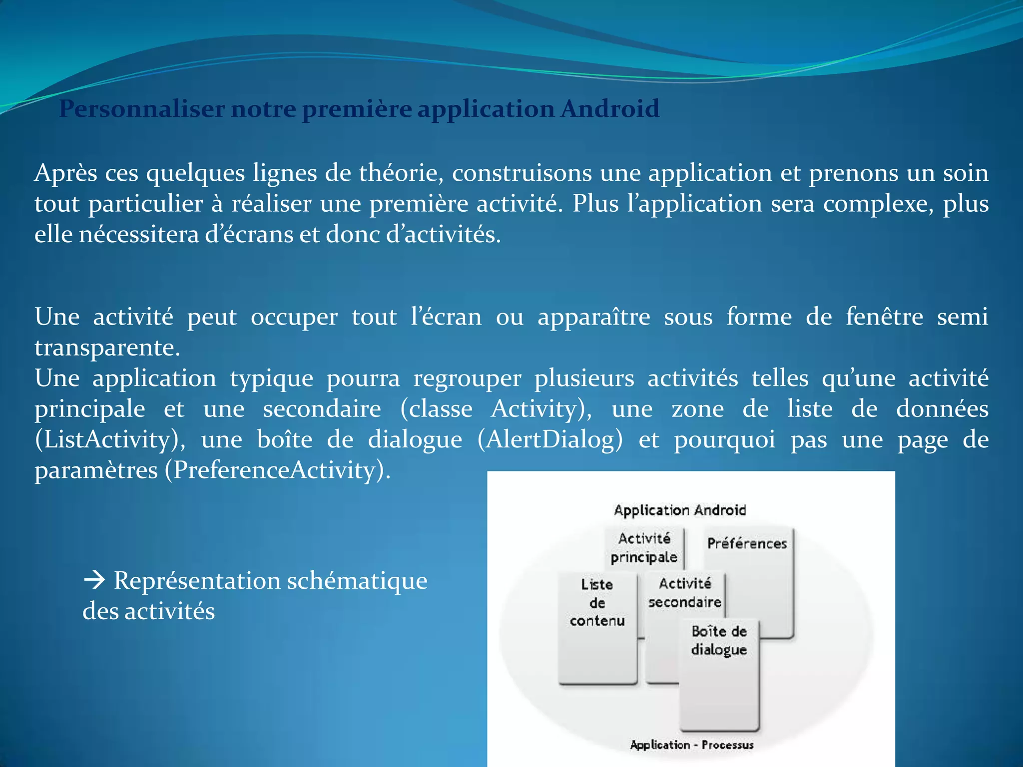 Personnaliser notre première application Android

Après ces quelques lignes de théorie, construisons une application et prenons un soin
tout particulier à réaliser une première activité. Plus l’application sera complexe, plus
elle nécessitera d’écrans et donc d’activités.


Une activité peut occuper tout l’écran ou apparaître sous forme de fenêtre semi
transparente.
Une application typique pourra regrouper plusieurs activités telles qu’une activité
principale et une secondaire (classe Activity), une zone de liste de données
(ListActivity), une boîte de dialogue (AlertDialog) et pourquoi pas une page de
paramètres (PreferenceActivity).



     Représentation schématique
    des activités
 