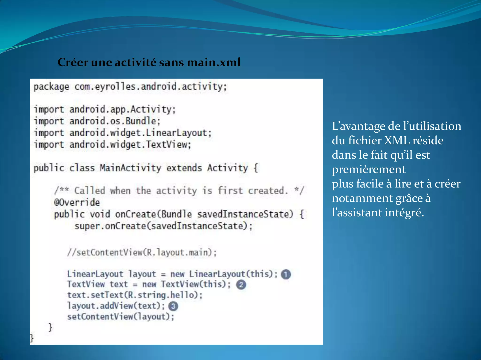 Créer une activité sans main.xml




                                   L’avantage de l’utilisation
                                   du fichier XML réside
                                   dans le fait qu’il est
                                   premièrement
                                   plus facile à lire et à créer
                                   notamment grâce à
                                   l’assistant intégré.
 