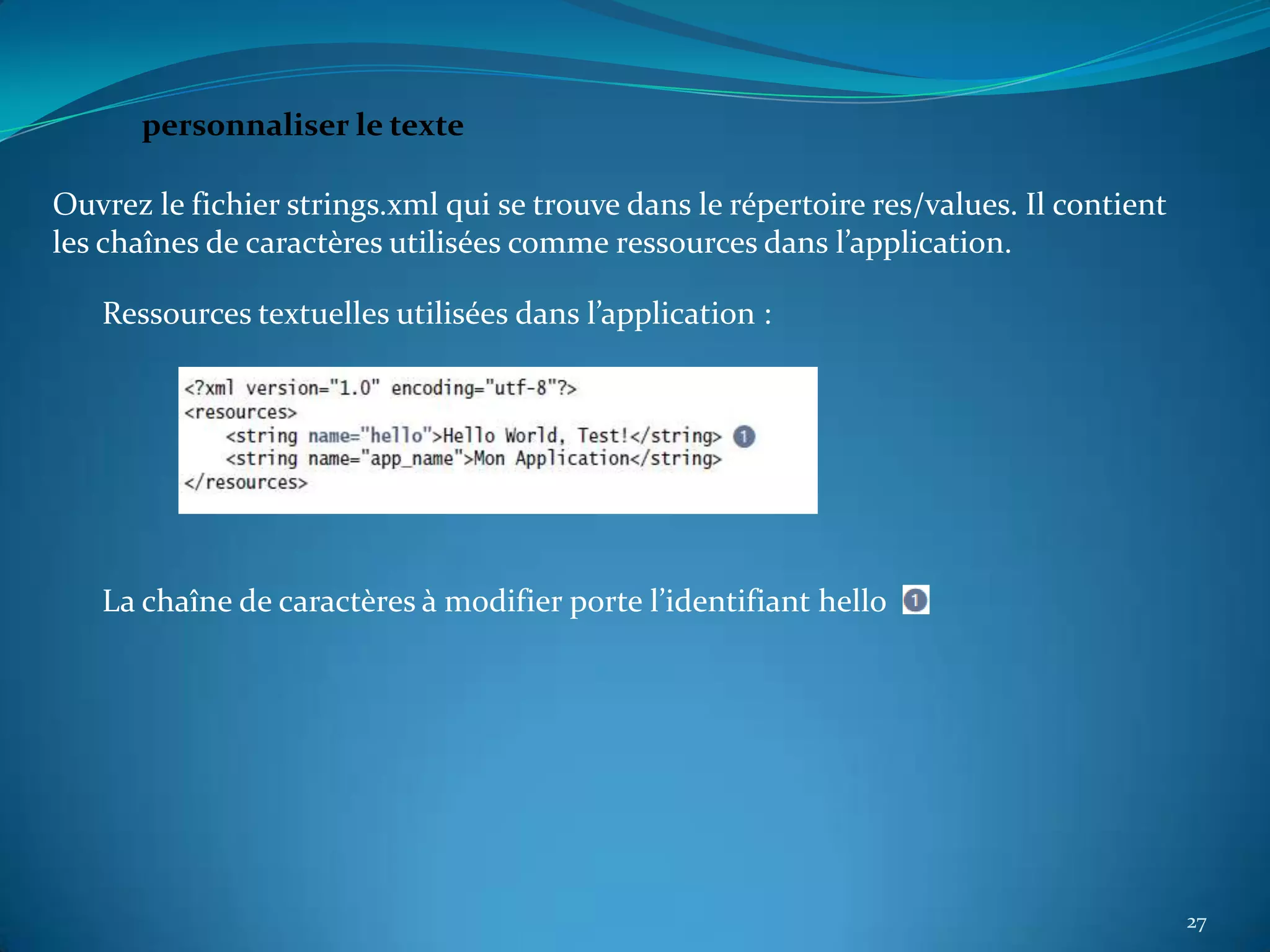 personnaliser le texte

Ouvrez le fichier strings.xml qui se trouve dans le répertoire res/values. Il contient
les chaînes de caractères utilisées comme ressources dans l’application.

   Ressources textuelles utilisées dans l’application :




   La chaîne de caractères à modifier porte l’identifiant hello




                                                                                         27
 