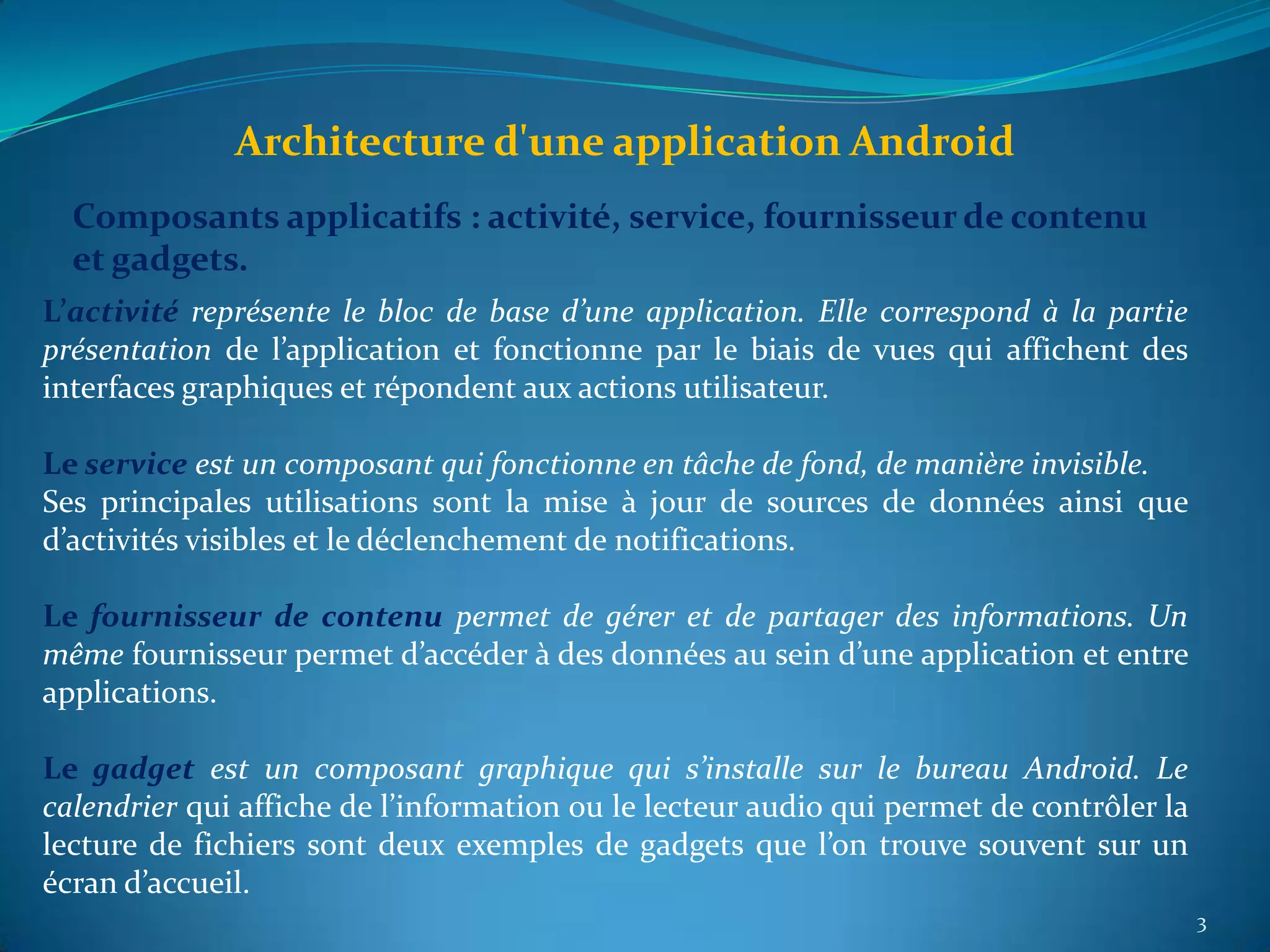 Architecture d'une application Android
  Composants applicatifs : activité, service, fournisseur de contenu
  et gadgets.
L’activité représente le bloc de base d’une application. Elle correspond à la partie
présentation de l’application et fonctionne par le biais de vues qui affichent des
interfaces graphiques et répondent aux actions utilisateur.

Le service est un composant qui fonctionne en tâche de fond, de manière invisible.
Ses principales utilisations sont la mise à jour de sources de données ainsi que
d’activités visibles et le déclenchement de notifications.

Le fournisseur de contenu permet de gérer et de partager des informations. Un
même fournisseur permet d’accéder à des données au sein d’une application et entre
applications.

Le gadget est un composant graphique qui s’installe sur le bureau Android. Le
calendrier qui affiche de l’information ou le lecteur audio qui permet de contrôler la
lecture de fichiers sont deux exemples de gadgets que l’on trouve souvent sur un
écran d’accueil.
                                                                                         3
 