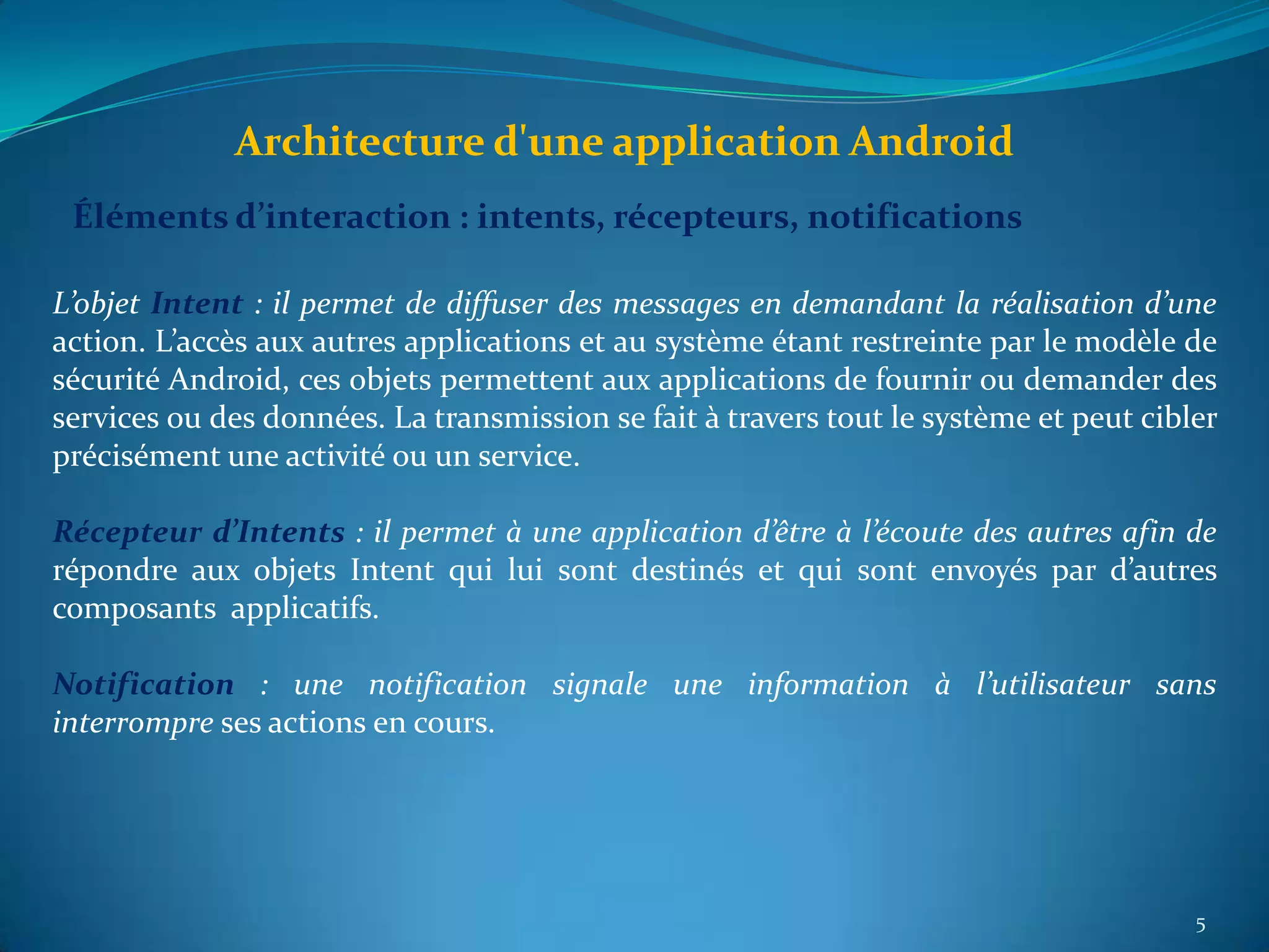 Architecture d'une application Android
 Éléments d’interaction : intents, récepteurs, notifications

L’objet Intent : il permet de diffuser des messages en demandant la réalisation d’une
action. L’accès aux autres applications et au système étant restreinte par le modèle de
sécurité Android, ces objets permettent aux applications de fournir ou demander des
services ou des données. La transmission se fait à travers tout le système et peut cibler
précisément une activité ou un service.

Récepteur d’Intents : il permet à une application d’être à l’écoute des autres afin de
répondre aux objets Intent qui lui sont destinés et qui sont envoyés par d’autres
composants applicatifs.

Notification : une notification signale une information à l’utilisateur sans
interrompre ses actions en cours.




                                                                                       5
 