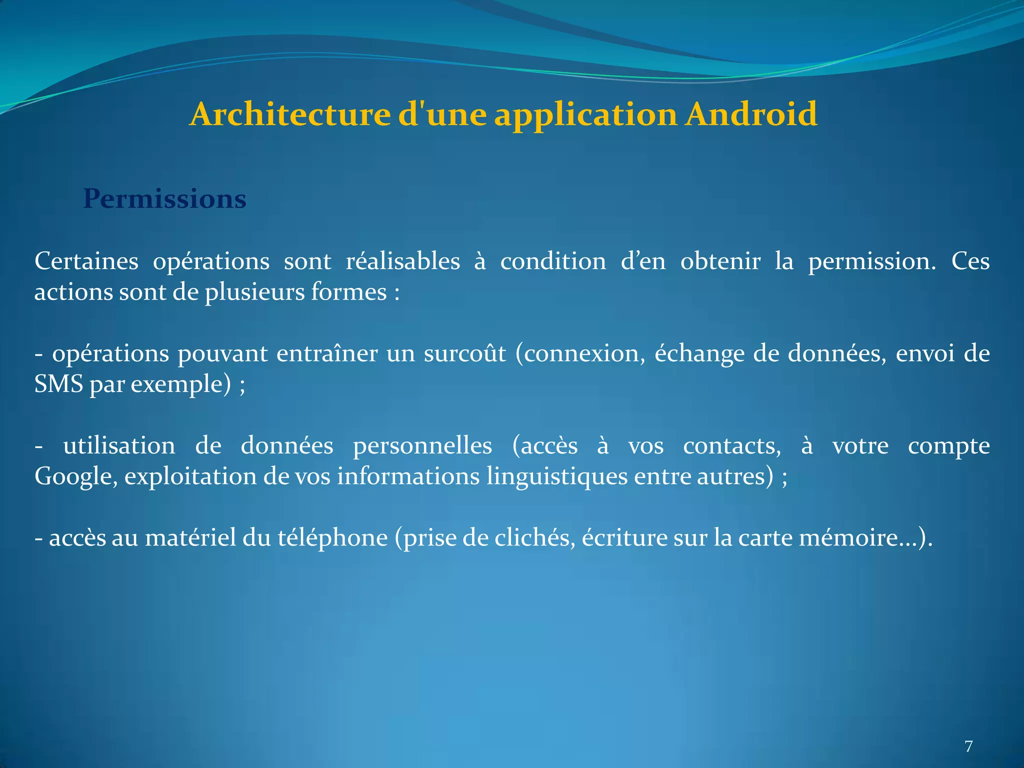 Architecture d'une application Android

    Permissions

Certaines opérations sont réalisables à condition d’en obtenir la permission. Ces
actions sont de plusieurs formes :

- opérations pouvant entraîner un surcoût (connexion, échange de données, envoi de
SMS par exemple) ;

- utilisation de données personnelles (accès à vos contacts, à votre compte
Google, exploitation de vos informations linguistiques entre autres) ;

- accès au matériel du téléphone (prise de clichés, écriture sur la carte mémoire...).




                                                                                         7
 