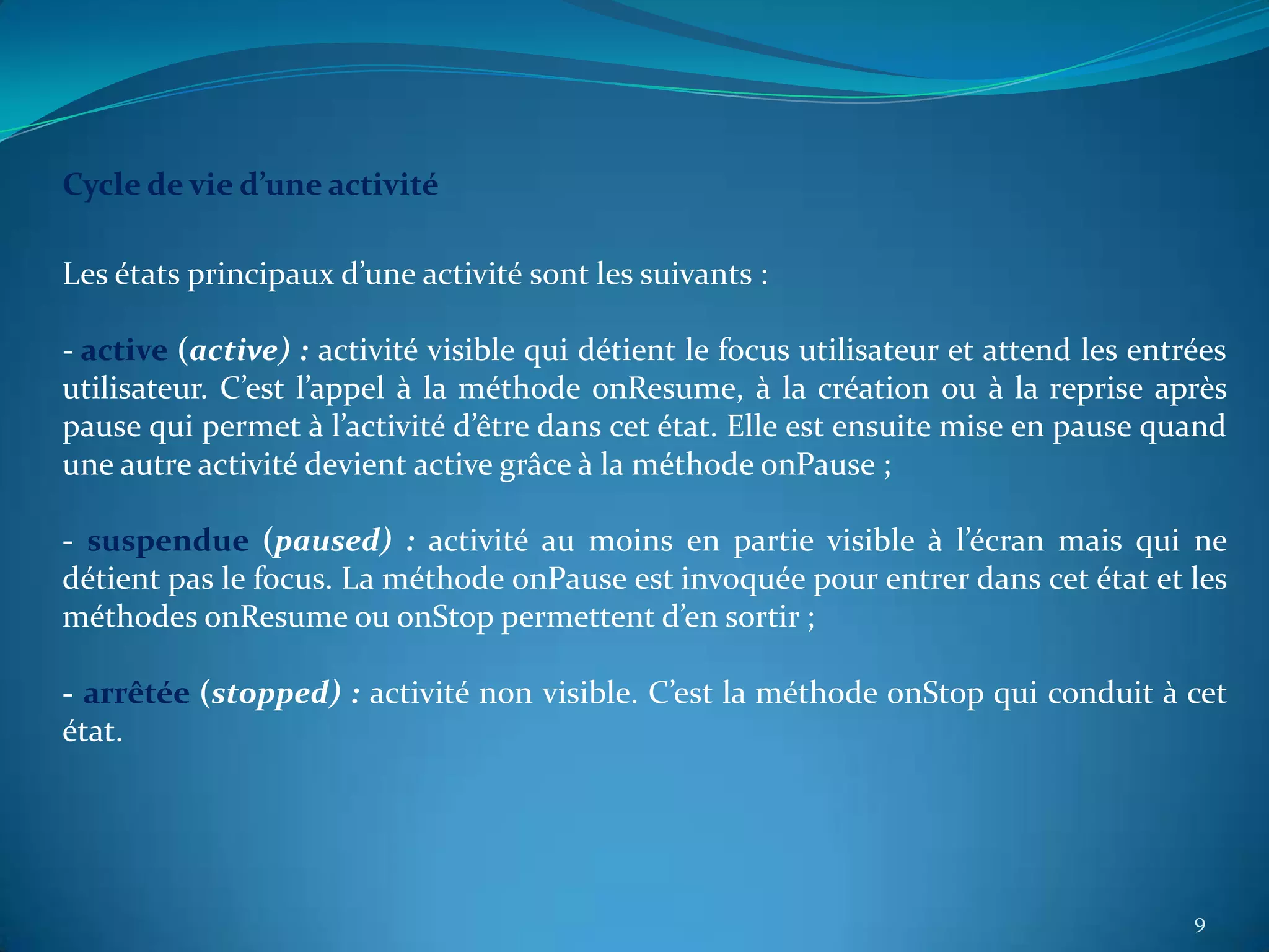Cycle de vie d’une activité

Les états principaux d’une activité sont les suivants :

- active (active) : activité visible qui détient le focus utilisateur et attend les entrées
utilisateur. C’est l’appel à la méthode onResume, à la création ou à la reprise après
pause qui permet à l’activité d’être dans cet état. Elle est ensuite mise en pause quand
une autre activité devient active grâce à la méthode onPause ;

- suspendue (paused) : activité au moins en partie visible à l’écran mais qui ne
détient pas le focus. La méthode onPause est invoquée pour entrer dans cet état et les
méthodes onResume ou onStop permettent d’en sortir ;

- arrêtée (stopped) : activité non visible. C’est la méthode onStop qui conduit à cet
état.




                                                                                        9
 