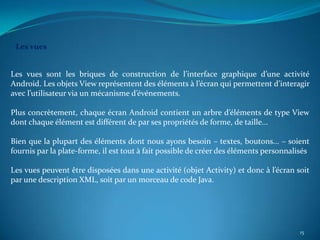 Les vues


Les vues sont les briques de construction de l’interface graphique d’une activité
Android. Les objets View représentent des éléments à l’écran qui permettent d’interagir
avec l’utilisateur via un mécanisme d’événements.

Plus concrètement, chaque écran Android contient un arbre d’éléments de type View
dont chaque élément est différent de par ses propriétés de forme, de taille...

Bien que la plupart des éléments dont nous ayons besoin – textes, boutons... – soient
fournis par la plate-forme, il est tout à fait possible de créer des éléments personnalisés

Les vues peuvent être disposées dans une activité (objet Activity) et donc à l’écran soit
par une description XML, soit par un morceau de code Java.




                                                                                        15
 