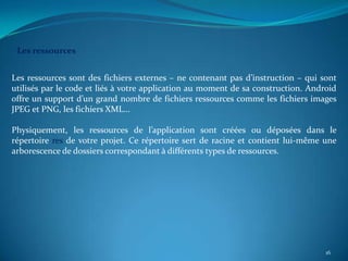 Les ressources


Les ressources sont des fichiers externes – ne contenant pas d’instruction – qui sont
utilisés par le code et liés à votre application au moment de sa construction. Android
offre un support d’un grand nombre de fichiers ressources comme les fichiers images
JPEG et PNG, les fichiers XML…

Physiquement, les ressources de l’application sont créées ou déposées dans le
répertoire res de votre projet. Ce répertoire sert de racine et contient lui-même une
arborescence de dossiers correspondant à différents types de ressources.




                                                                                   16
 