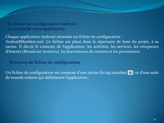 Le fichier de configuration Android :
 la recette de votre application
Chaque application Android nécessite un fichier de configuration :
AndroidManifest.xml. Ce fichier est placé dans le répertoire de base du projet, à sa
racine. Il décrit le contexte de l’application, les activités, les services, les récepteurs
d’Intents (Broadcast receivers), les fournisseurs de contenu et les permissions.

  Structure du fichier de configuration

Un fichier de configuration est composé d’une racine (le tag manifest      ) et d’une suite
de noeuds enfants qui définissent l’application.




                                                                                       19
 