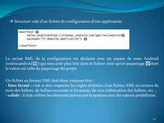  Structure vide d’un fichier de configuration d’une application




La racine XML de la configuration est déclarée avec un espace de nom Android
(xmlns:android ) qui sera utile plus loin dans le fichier ainsi qu’un paquetage dont
la valeur est celle du paquetage du projet.

Un fichier au format XML doit donc toujours être :
- bien formé : c’est-à-dire respecter les règles d’édition d’un fichier XML en termes de
nom des balises, de balises ouvrante et fermante, de non-imbrication des balises, etc. ;
- valide : il doit utiliser les éléments prévus par le système avec les valeurs prédéfinies.




                                                                                        20
 