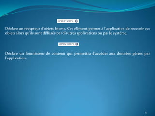 Déclare un récepteur d’objets Intent. Cet élément permet à l’application de recevoir ces
objets alors qu’ils sont diffusés par d’autres applications ou par le système.




Déclare un fournisseur de contenu qui permettra d’accéder aux données gérées par
l’application.




                                                                                    23
 