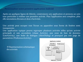 Personnaliser notre première application Android

Après ces quelques lignes de théorie, construisons une application et prenons un soin
tout particulier à réaliser une première activité. Plus l’application sera complexe, plus
elle nécessitera d’écrans et donc d’activités.


Une activité peut occuper tout l’écran ou apparaître sous forme de fenêtre semi
transparente.
Une application typique pourra regrouper plusieurs activités telles qu’une activité
principale et une secondaire (classe Activity), une zone de liste de données
(ListActivity), une boîte de dialogue (AlertDialog) et pourquoi pas une page de
paramètres (PreferenceActivity).



     Représentation schématique
    des activités
 
