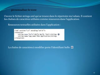 personnaliser le texte

Ouvrez le fichier strings.xml qui se trouve dans le répertoire res/values. Il contient
les chaînes de caractères utilisées comme ressources dans l’application.

   Ressources textuelles utilisées dans l’application :




   La chaîne de caractères à modifier porte l’identifiant hello




                                                                                         27
 