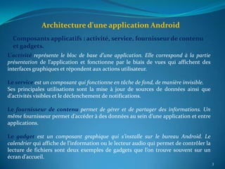 Architecture d'une application Android
  Composants applicatifs : activité, service, fournisseur de contenu
  et gadgets.
L’activité représente le bloc de base d’une application. Elle correspond à la partie
présentation de l’application et fonctionne par le biais de vues qui affichent des
interfaces graphiques et répondent aux actions utilisateur.

Le service est un composant qui fonctionne en tâche de fond, de manière invisible.
Ses principales utilisations sont la mise à jour de sources de données ainsi que
d’activités visibles et le déclenchement de notifications.

Le fournisseur de contenu permet de gérer et de partager des informations. Un
même fournisseur permet d’accéder à des données au sein d’une application et entre
applications.

Le gadget est un composant graphique qui s’installe sur le bureau Android. Le
calendrier qui affiche de l’information ou le lecteur audio qui permet de contrôler la
lecture de fichiers sont deux exemples de gadgets que l’on trouve souvent sur un
écran d’accueil.
                                                                                         3
 