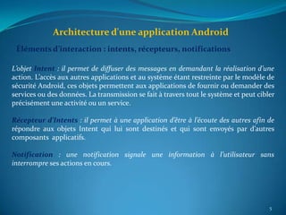 Architecture d'une application Android
 Éléments d’interaction : intents, récepteurs, notifications

L’objet Intent : il permet de diffuser des messages en demandant la réalisation d’une
action. L’accès aux autres applications et au système étant restreinte par le modèle de
sécurité Android, ces objets permettent aux applications de fournir ou demander des
services ou des données. La transmission se fait à travers tout le système et peut cibler
précisément une activité ou un service.

Récepteur d’Intents : il permet à une application d’être à l’écoute des autres afin de
répondre aux objets Intent qui lui sont destinés et qui sont envoyés par d’autres
composants applicatifs.

Notification : une notification signale une information à l’utilisateur sans
interrompre ses actions en cours.




                                                                                       5
 