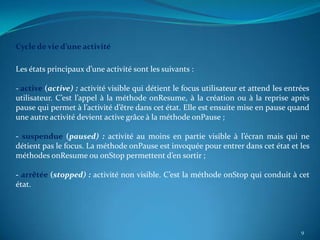 Cycle de vie d’une activité

Les états principaux d’une activité sont les suivants :

- active (active) : activité visible qui détient le focus utilisateur et attend les entrées
utilisateur. C’est l’appel à la méthode onResume, à la création ou à la reprise après
pause qui permet à l’activité d’être dans cet état. Elle est ensuite mise en pause quand
une autre activité devient active grâce à la méthode onPause ;

- suspendue (paused) : activité au moins en partie visible à l’écran mais qui ne
détient pas le focus. La méthode onPause est invoquée pour entrer dans cet état et les
méthodes onResume ou onStop permettent d’en sortir ;

- arrêtée (stopped) : activité non visible. C’est la méthode onStop qui conduit à cet
état.




                                                                                        9
 