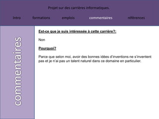 Projet sur des carrières informatiques.

Intro   formations       emplois           commentaires            références


           Est-ce que je suis intéressée à cette carrière?:

           Non

           Pourquoi?

           Parce que selon moi, avoir des bonnes idées d’inventions ne s’inventent
           pas et je n’ai pas un talent naturel dans ce domaine en particulier.
 