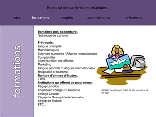 Projet sur des carrières informatiques.

Intro   formations          emplois            commentaires                        références


           Domaines post secondaire:
           Technique de tourisme

           Pré requis:
           Langue principale
           Mathématiques
           Sciences humaines / Affaires internationales
           Comptabilité
           Administration des affaires
           Marketing
           Langue seconde / Langues internationales
           Hospitalité et tourisme
           Nombre d’années d’études:
           3 ans
           Institutions qui offrent ce programme:
           Cégep Limoilou
           Champlain college- St lawrence                 00056817.wmf[image]. (2000, 12 31). Consulté le 11
                                                          02, 2011
           Collège Lasalle
           Cégep de Granby Haute Yamaska
           Cégep de Matane
           ETC..
 
