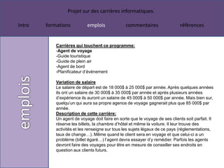 Projet sur des carrières informatiques.

Intro   formations          emplois              commentaires                 références


            Carrières qui touchent ce programme:
            -Agent de voyage
            -Guide touristique
            -Guide de plein air
            -Agent de bord
            -Planificateur d’évènement

            Variation de salaire
            Le salaire de départ est de 18 000$ à 25 000$ par année. Après quelques années
            ils ont un salaire de 30 000$ à 35 000$ par année et après plusieurs années
            d’expérience ils auront un salaire de 45 000$ à 50 000$ par année. Mais bien sur,
            quelqu’un qui aura sa propre agence de voyage gagnerait plus que 85 000$ par
            année.
            Description de cette carrière:
            Un agent de voyage doit faire en sorte que le voyage de ses clients soit parfait. Il
            réserve les billets, la chambre d’hôtel et même la voiture. Il leur trouve des
            activités et les renseigne sur tous les sujets légaux de ce pays (réglementations,
            taux de change…). Même quand le client sera en voyage et que celui-ci a un
            problème (billet égaré…) l’agent devra essayer d’y remédier. Parfois les agents
            devront faire des voyages pour être en mesure de conseiller ses endroits en
            question aux clients futurs.
 