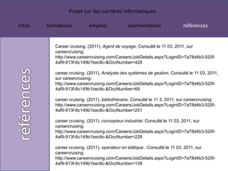Projet sur des carrières informatiques.

Intro   formations          emplois              commentaires                 références


           Career cruising. (2011). Agent de voyage. Consulté le 11 03, 2011, sur
           careercruising:
           http://www.careercruising.com/Careers/JobDetails.aspx?LoginID=7a78d4b3-520f-
           4af9-913f-6c149b1bec8c-&OccNumber=428

           career cruising. (2011). Analyste des systèmes de gestion. Consulté le 11 03, 2011,
           sur careercruising:
           http://www.careercruising.com/Careers/JobDetails.aspx?LoginID=7a78d4b3-520f-
           4af9-913f-6c149b1bec8c-&OccNumber=69

           career cruising. (2011). bibliothécaire. Consulté le 11 3, 2011, sur careercruising:
           http://www.careercruising.com/Careers/JobDetails.aspx?LoginID=7a78d4b3-520f-
           4af9-913f-6c149b1bec8c-&OccNumber=251

           career cruising. (2011). concepteur industriel. Consulté le 11 03, 2011, sur
           careercruising:
           http://www.careercruising.com/Careers/JobDetails.aspx?LoginID=7a78d4b3-520f-
           4af9-913f-6c149b1bec8c-&OccNumber=228

           career cruising. (2011). opérateur en éditique . Consulté le 11 03, 2011, sur
           careercruising:
           http://www.careercruising.com/Careers/JobDetails.aspx?LoginID=7a78d4b3-520f-
           4af9-913f-6c149b1bec8c-&OccNumber=139
 