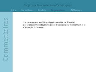 Projet sur les carrières informatiques
Intro   Formations        Emplois         Commentaires            Références




         • Je ne pense pas que j'aimerais cette emplois, car il faudrait
         que je ses comment toutes les pièces d’un ordinateur fonctionnent et je
         n'aurais pas la patience.
 