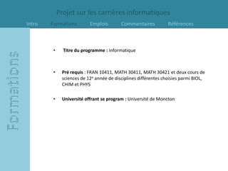 Projet sur les carrières informatiques
Intro   Formations         Emplois        Commentaires           Références



         •     Titre du programme : informatique



         •    Pré requis : FRAN 10411, MATH 30411, MATH 30421 et deux cours de
              sciences de 12e année de disciplines différentes choisies parmi BIOL,
              CHIM et PHYS

         •    Université offrant se program : Université de Moncton
 