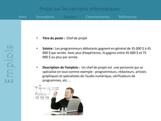 Projet sur les carrières informatiques
Intro   Formations         Emplois        Commentaires         Références




        •    Titre du poste : Chef de projet

        •    Salaire : Les programmeurs débutants gagnent en général de 35 000 $ à 45
             000 $ par année. Avec plus d’expérience, ils gagnes entre 45 000 $ et 75
             000 $ ou plus par année.

        •    Description de l’emplois : Un chef de projet est une personne qui se
             spécialise en tout comme exemple : programmeurs, rédacteurs, artistes
             graphiques et spécialistes de l’audio numérique, vérificateurs de
             programmes, etc. ..
 