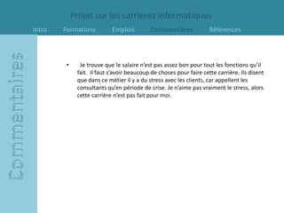 Projet sur les carrières informatiques
Intro   Formations          Emplois         Commentaires             Références



         •     Je trouve que le salaire n’est pas assez bon pour tout les fonctions qu’il
              fait. Il faut s’avoir beaucoup de choses pour faire cette carrière. Ils disent
              que dans ce métier il y a du stress avec les clients, car appellent les
              consultants qu’en période de crise. Je n’aime pas vraiment le stress, alors
              cette carrière n’est pas fait pour moi.
 