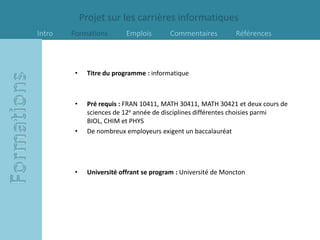 Projet sur les carrières informatiques
Intro   Formations         Emplois       Commentaires          Références



         •    Titre du programme : informatique



         •    Pré requis : FRAN 10411, MATH 30411, MATH 30421 et deux cours de
              sciences de 12e année de disciplines différentes choisies parmi
              BIOL, CHIM et PHYS
         •    De nombreux employeurs exigent un baccalauréat




         •    Université offrant se program : Université de Moncton
 