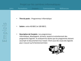 Projet sur les carrières informatiques
Intro       Formations        Emplois         Commentaires            Références



        •    Titre du poste : Programmeur informatique



        •    Salaire : entre 40 000 $ et 100 000 $.



        •    Description de l’emplois : Les programmeur
             informatique, développent, écrivent, testent et entretiennent des
             programmes logiciels. Ils analysent les tâches que les programmes doivent
             accomplir et documentent leur travail. Il font aussi des essais des logiciels
             pour s'assurer qu'ils fonctionnent bien
 