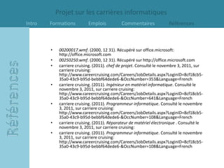 Projet sur les carrières informatiques
Intro   Formations          Emplois           Commentaires             Références



        •    00200017.wmf. (2000, 12 31). Récupéré sur office.microsoft:
             http://office.microsoft.com
        •    00250250.wmf. (2000, 12 31). Récupéré sur http://office.microsoft.com
        •    carriere cruising. (2011). chef de projet. Consulté le novembre 3, 2011, sur
             carriere cruising:
             http://www.careercruising.com/Careers/JobDetails.aspx?LoginID=8cf18cb5-
             35a0-43c9-b95d-bebbf64dede6-&OccNumber=353&Language=French
        •    carriere cruising. (2011). Ingénieur en matériel informatique. Consulté le
             novembre 3, 2011, sur carriere cruising:
             http://www.careercruising.com/Careers/JobDetails.aspx?LoginID=8cf18cb5-
             35a0-43c9-b95d-bebbf64dede6-&OccNumber=641&Language=French
        •    carriere cruising. (2011). Programmeur informatique. Consulté le novembre
             3, 2011, sur carriere cruising:
             http://www.careercruising.com/Careers/JobDetails.aspx?LoginID=8cf18cb5-
             35a0-43c9-b95d-bebbf64dede6-&OccNumber=108&Language=French
        •    carriere cruising. (2011). Réparateur de matériel électronique . Consulté le
             novembre 3, 2011, sur carriere cruising:
        •    carriere cruising. (2011). Programmeur informatique. Consulté le novembre
             3, 2011, sur carriere cruising:
             http://www.careercruising.com/Careers/JobDetails.aspx?LoginID=8cf18cb5-
             35a0-43c9-b95d-bebbf64dede6-&OccNumber=108&Language=French
 