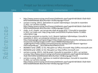 Projet sur les carrières informatiques
Intro       Formations          Emplois           Commentaires              Références


        •    http://www.careercruising.com/Careers/JobDetails.aspx?LoginID=8cf18cb5-35a0-43c9-
             b95d-bebbf64dede6-&OccNumber=161&Language=French
        •    carriere cruising. (2011). Spécialiste en soutien informatique. Consulté le novembre
             3, 2011, sur carriere cruising:
             http://www.careercruising.com/Careers/JobDetails.aspx?LoginID=8cf18cb5-35a0-43c9-
             b95d-bebbf64dede6-&OccNumber=109&Language=French
        •    clubic. (s.d.). Emploi : qui recrute des chefs de projet NTIC ? Consulté le novembre
             4, 2011, sur clubic.com: http://img.clubic.com/01959174-photo-fotolia-7113856-
             subscription-l.jpg
        •    entreprise comment ca marche. (s.d.). Devenir ingénieur informatique. Consulté le
             novembre 3, 2011, sur entreprise comment ca marche:
             http://www.google.ca/imgres?imgurl=http://static.commentcamarche.net/www.comme
             ntcamarche.net/faq/images/12397-istock-000005393310xsmall-s-
             .png&imgrefurl=http://www.commentcamarche.net/faq/12397-devenir-ingenieur-
             informatique&usg=__OCcCSMnkcPbs5iPMx5V37UYS
        •    00200017.wmf. (2000, 12 31). Récupéré sur office.microsoft: http://office.microsoft.com
        •    00250250.wmf. (2000, 12 31). Récupéré sur http://office.microsoft.com
        •    carriere cruising. (2011). chef de projet. Consulté le novembre 3, 2011, sur carriere
             cruising: http://www.careercruising.com/Careers/JobDetails.aspx?LoginID=8cf18cb5-
             35a0-43c9-b95d-bebbf64dede6-&OccNumber=353&Language=French
        •    carriere cruising. (2011). Ingénieur en matériel informatique. Consulté le novembre
             3, 2011, sur carriere cruising:
             http://www.careercruising.com/Careers/JobDetails.aspx?LoginID=8cf18cb5-35a0-43c9-
             b95d-bebbf64dede6-&OccNumber=641&Language=French
 