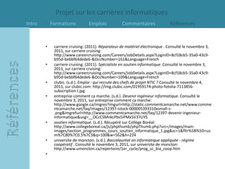 Projet sur les carrières informatiques
Intro       Formations          Emplois            Commentaires              Références



        •    carriere cruising. (2011). Réparateur de matériel électronique . Consulté le novembre 3,
             2011, sur carriere cruising:
             http://www.careercruising.com/Careers/JobDetails.aspx?LoginID=8cf18cb5-35a0-43c9-
             b95d-bebbf64dede6-&OccNumber=161&Language=French
        •    carriere cruising. (2011). Spécialiste en soutien informatique. Consulté le novembre 3,
             2011, sur carriere cruising:
             http://www.careercruising.com/Careers/JobDetails.aspx?LoginID=8cf18cb5-35a0-43c9-
             b95d-bebbf64dede6-&OccNumber=109&Language=French
        •    clubic. (s.d.). Emploi : qui recrute des chefs de projet NTIC ? Consulté le novembre 4,
             2011, sur clubic.com: http://img.clubic.com/01959174-photo-fotolia-7113856-
             subscription-l.jpg
        •    entreprise comment ca marche. (s.d.). Devenir ingénieur informatique. Consulté le
             novembre 3, 2011, sur entreprise comment ca marche:
             http://www.google.ca/imgres?imgurl=http://static.commentcamarche.net/www.comme
             ntcamarche.net/faq/images/12397-istock-000005393310xsmall-s-
             .png&imgrefurl=http://www.commentcamarche.net/faq/12397-devenir-ingenieur-
             informatique&usg=__OCcCSMnkcPbs5iPMx5V37UYS
        •    soutien informatique. (s.d.). Récupéré sur Collège Boréal:
             http://www.collegeboreal.ca/js/phpthumb/phpThumb.php?src=/images/main-
             images/section_programmes_cours_soutien_informatique_1.jpg&zc=1&fltr%5B%5D=us
             m%7C80%7C0.5%7C3&q=100&w=562&h=224
        •    universite de moncton. (s.d.). Baccalauréat en informatique appliquée - régime
             coopératif . Consulté le novembre 3, 2011, sur universite de moncton:
             http://www.umoncton.ca/repertoire/1er_cycle/prog_sc_bia_coop.htm
        •
 