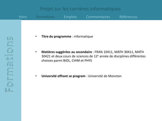 Projet sur les carrières informatiques
Intro   Formations         Emplois        Commentaires           Références



        •   Titre du programme : informatique



        •   Matières suggérées au secondaire : FRAN 10411, MATH 30411, MATH
            30421 et deux cours de sciences de 12e année de disciplines différentes
            choisies parmi BIOL, CHIM et PHYS



        •   Université offrant se program : Université de Moncton
 