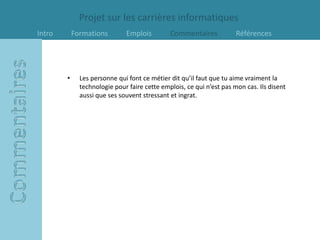 Projet sur les carrières informatiques
Intro       Formations        Emplois         Commentaires            Références




        •     Les personne qui font ce métier dit qu’il faut que tu aime vraiment la
              technologie pour faire cette emplois, ce qui n’est pas mon cas. Ils disent
              aussi que ses souvent stressant et ingrat.
 
