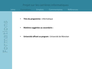 Projet sur les carrières informatiques
Intro   Formations        Emplois        Commentaires          Références


        •   Titre du programme : informatique



        •   Matières suggérées au secondaire :



        •   Université offrant se program : Université de Moncton
 