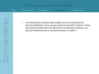 Projet sur les carrières informatiques
Intro   Formations         Emplois         Commentaires            Références



        •   Je n’aimerais pas vraiment cette emplois car je ne comprend rien
            dans les ordinateurs. Je ne suis pas vraiment manuelle. Ils disent « Il faut
            être patient et aimer faire des tâches très minutieuses et précises. Les
            gens qui s’énervent vite ne sont pas faits pour ce métier. »
 