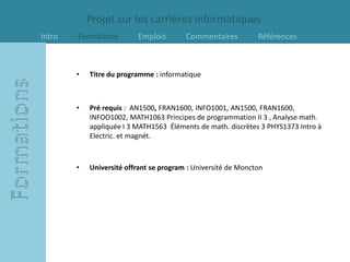 Projet sur les carrières informatiques
Intro   Formations        Emplois        Commentaires          Références



        •   Titre du programme : informatique



        •   Pré requis : AN1500, FRAN1600, INFO1001, AN1500, FRAN1600,
            INFOO1002, MATH1063 Principes de programmation II 3 , Analyse math.
            appliquée I 3 MATH1563 Éléments de math. discrètes 3 PHYS1373 Intro à
            Electric. et magnét.



        •   Université offrant se program : Université de Moncton
 