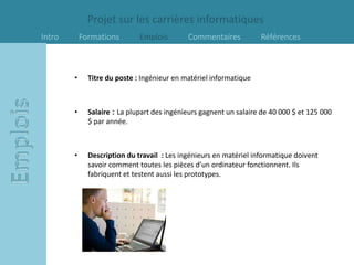 Projet sur les carrières informatiques
Intro       Formations        Emplois        Commentaires           Références



        •     Titre du poste : Ingénieur en matériel informatique



        •     Salaire : La plupart des ingénieurs gagnent un salaire de 40 000 $ et 125 000
              $ par année.



        •     Description du travail : Les ingénieurs en matériel informatique doivent
              savoir comment toutes les pièces d’un ordinateur fonctionnent. Ils
              fabriquent et testent aussi les prototypes.
 