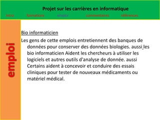 Projet sur les carrières en informatique
Intro     formations    emploi        commentaires    références



        Bio informaticien
        Les gens de cette emplois entretiennent des banques de
           données pour conserver des données biologies. aussi les
           bio informaticien Aident les chercheurs à utiliser les
           logiciels et autres outils d'analyse de donnée. aussi
           Certains aident à concevoir et conduire des essais
           cliniques pour tester de nouveaux médicaments ou
           matériel médical.
 
